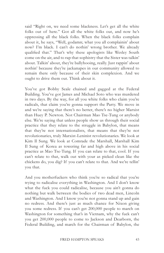 said “Right on, we need some blackness. Let’s get all the white folks out of here” Got all the white folks out, and now hes oppressing all the black folks. When the black folks complain about i, he says, “Well, godamn; what you all complainisy’ about now? Im black. I can’t do nothin’ wrong brother. We already qualified that” That’s why these apologists like Wesley South come on the ar, and 0 rap that sophistry that the Sister was talkin’ about. Talkin’ about, they’ee ballyhooing, reall. Just sappin’ about nothin’ because they’re jackanapes in our community allowed to femain there only because of their skin complesion. And we ought to drive them out. Think about it  You’ve got Bobby Seale chained and gagged at the Federal Building, You’ve got James and Michael Soto who was murdered in two days. By the way, for all you white folks who claim you’re eadicals, that claim you’re gonna support the Party. We move in and we’re saying that there’s no better, there’s no higher Marsist than Huey P. Newton. Not Chairman Mao Tse-Tung or anybody else. We’re saying that unless people show us through their social practice that they relate to the struggle in Babylon, that means that they’re not internationalists, that means that they’re not revolutionaries, truly Marsist-Leninist revolutionaries. We look at Kim 1l Sung. We look at Comade the Marshall, Marshall Kim 11 Sung of Korea as towering far and high above in his social practice as Mao Tse-Tung: If you can relate to that, cool. If you can’t telate to that, walk out with your as picked clean like the chickens do, you dig? If you can’t relate to that. And we’re tellin’ you that,  And you motherfuckers who think you’re so radical that you’re trying to radicalise everything in Washington. And 1 don’ know what the fuck you could radicalise, because you ain’t gonna do nothing but walk between the bodies of two dead men, Lincoln and Washington. And I know you’te not gonna stand up and gain fo tedsess. And there’s just as much chance for Nison giving you some redress. If you can’t get 200,000 people to mazch on Washington for something that’s in Vietnam, why the fuck can’t you get 200,000 people to come to Jackson and Dearborn, the Federal Building, and march for the Chairman of Babylon, the  FRED HAMPTON SPEAKS il 
